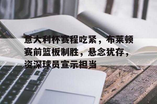 意大利杯赛程吃紧，布莱顿赛前篮板制胜，悬念犹存，资深球员宣示担当